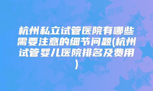 杭州私立试管医院有哪些需要注意的细节问题(杭州试管婴儿医院排名及费用)