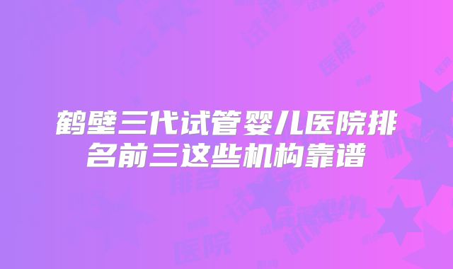 鹤壁三代试管婴儿医院排名前三这些机构靠谱