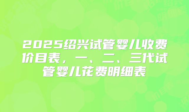 2025绍兴试管婴儿收费价目表,一、二、三代试管婴儿花费明细表