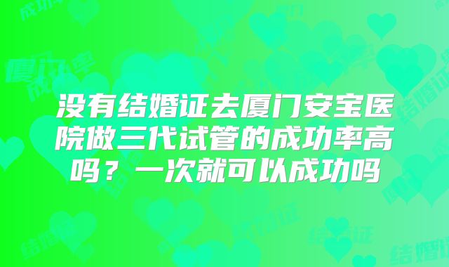 没有结婚证去厦门安宝医院做三代试管的成功率高吗?一次就可以成功吗