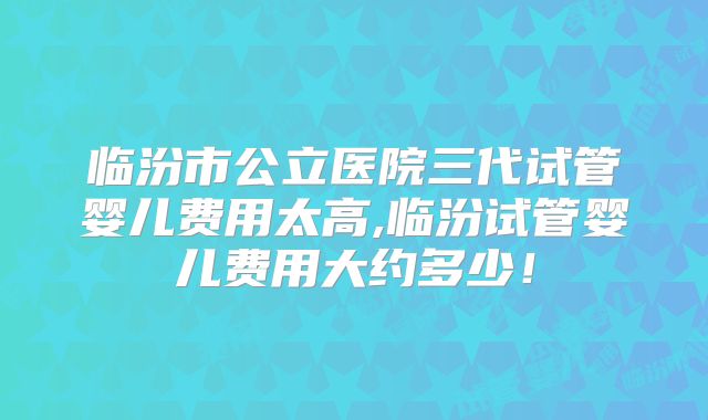 临汾市公立医院三代试管婴儿费用太高,临汾试管婴儿费用大约多少!