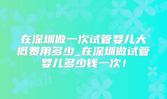 在深圳做一次试管婴儿大概费用多少_在深圳做试管婴儿多少钱一次!