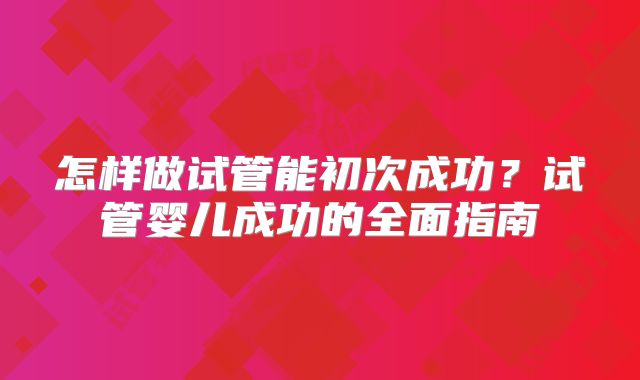 怎样做试管能初次成功？试管婴儿成功的全面指南