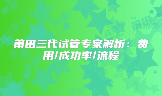 莆田三代试管专家解析:费用/成功率/流程
