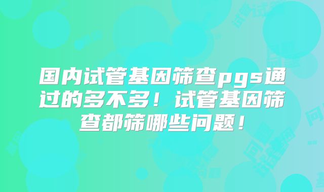 国内试管基因筛查pgs通过的多不多!试管基因筛查都筛哪些问题!