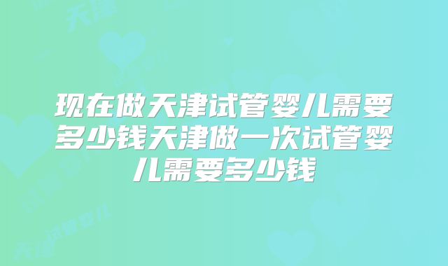 现在做天津试管婴儿需要多少钱天津做一次试管婴儿需要多少钱