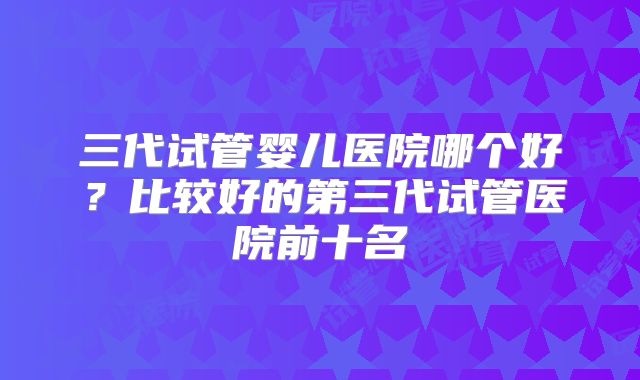 三代试管婴儿医院哪个好?比较好的第三代试管医院前十名