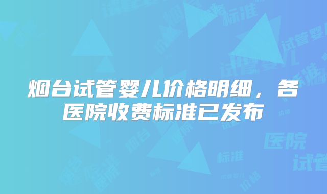 烟台试管婴儿价格明细,各医院收费标准已发布