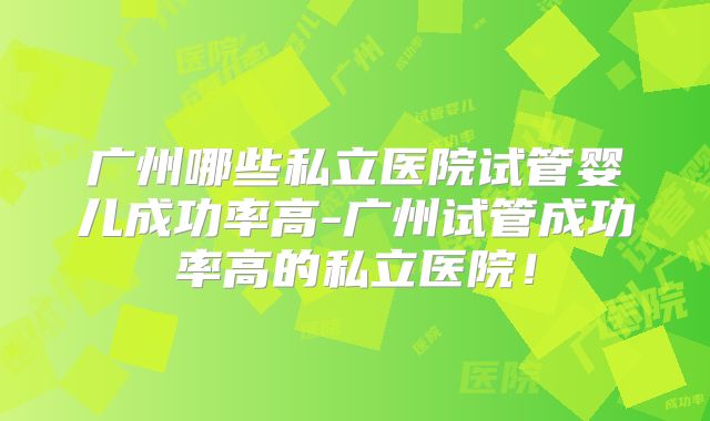 广州哪些私立医院试管婴儿成功率高-广州试管成功率高的私立医院!