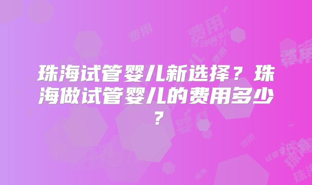 珠海试管婴儿新选择?珠海做试管婴儿的费用多少?