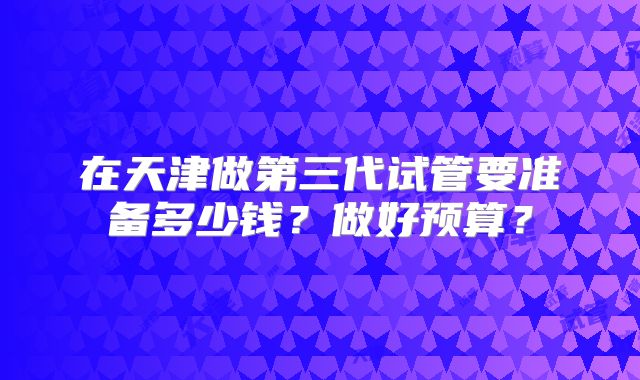 在天津做第三代试管要准备多少钱？做好预算？