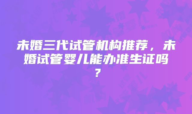 未婚三代试管机构推荐,未婚试管婴儿能办准生证吗?