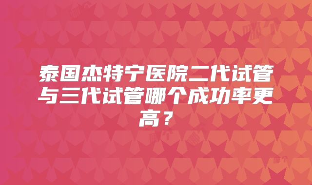 泰国杰特宁医院二代试管与三代试管哪个成功率更高?