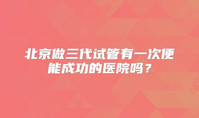 北京做三代试管有一次便能成功的医院吗?