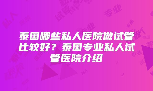 泰国哪些私人医院做试管比较好？泰国专业私人试管医院介绍