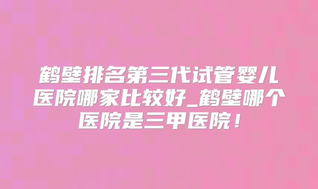 鹤壁排名第三代试管婴儿医院哪家比较好_鹤壁哪个医院是三甲医院!