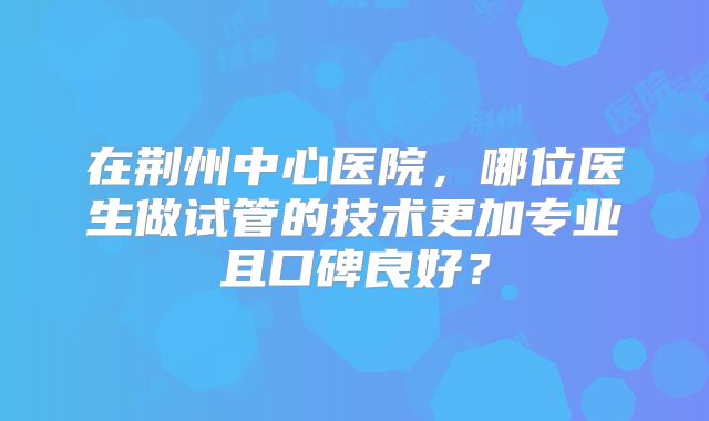 在荆州中心医院,哪位医生做试管的技术更加专业且口碑良好?