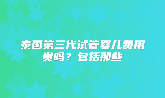 泰国第三代试管婴儿费用贵吗?包括那些