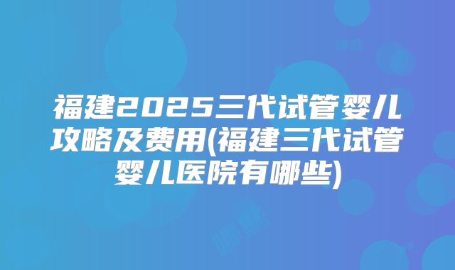 福建2025三代试管婴儿攻略及费用(福建三代试管婴儿医院有哪些)