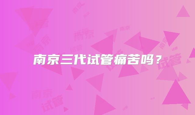 南京三代试管痛苦吗?
