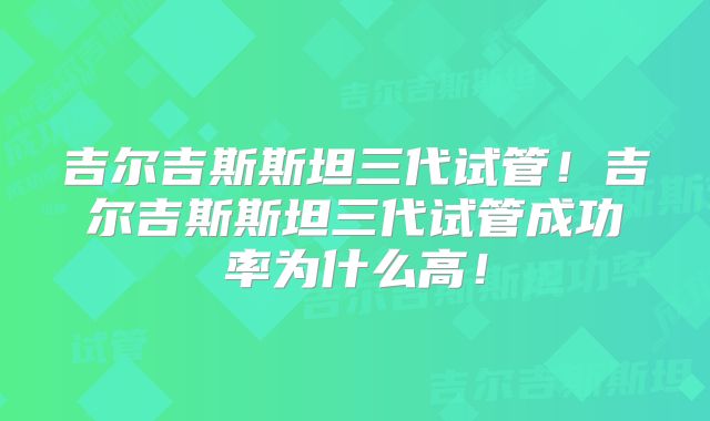 吉尔吉斯斯坦三代试管!吉尔吉斯斯坦三代试管成功率为什么高!