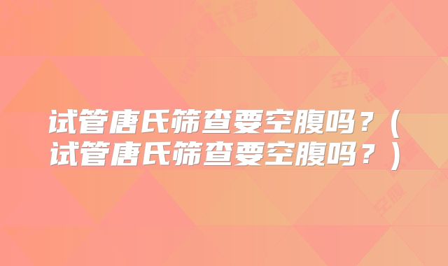 试管唐氏筛查要空腹吗？(试管唐氏筛查要空腹吗？)