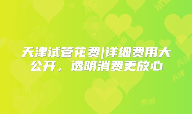 天津试管花费|详细费用大公开,透明消费更放心