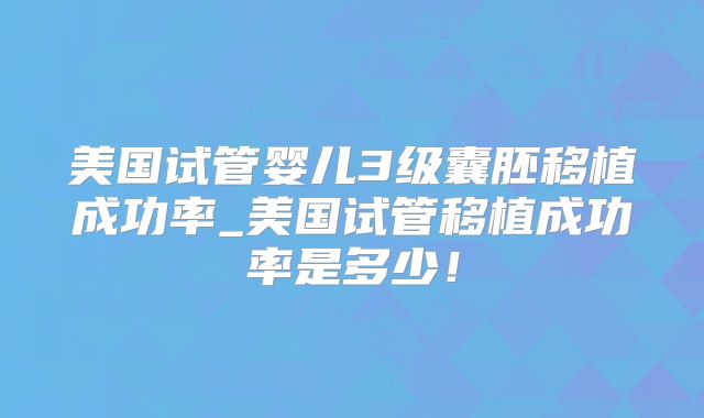 美国试管婴儿3级囊胚移植成功率_美国试管移植成功率是多少!