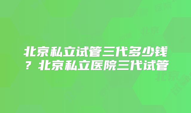 北京私立试管三代多少钱？北京私立医院三代试管