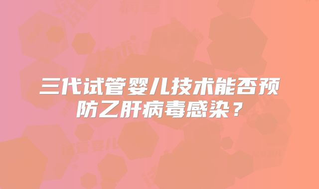 三代试管婴儿技术能否预防乙肝病毒感染?