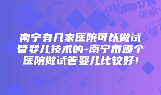 南宁有几家医院可以做试管婴儿技术的-南宁市哪个医院做试管婴儿比较好!