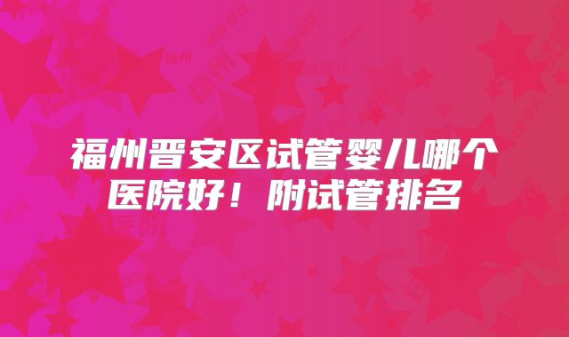 福州晋安区试管婴儿哪个医院好！附试管排名