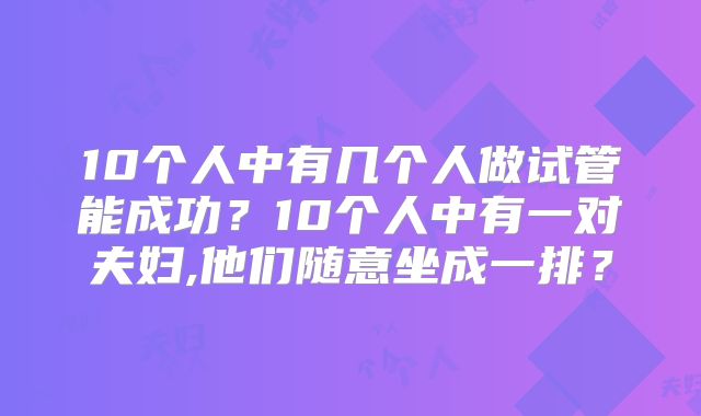 10个人中有几个人做试管能成功？10个人中有一对夫妇,他们随意坐成一排？