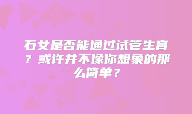 石女是否能通过试管生育？或许并不像你想象的那么简单？