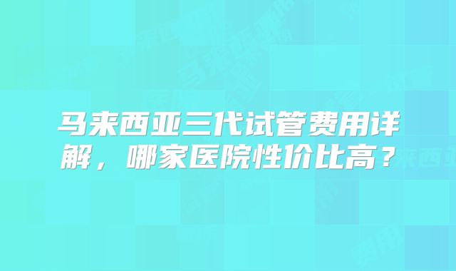 马来西亚三代试管费用详解,哪家医院性价比高?