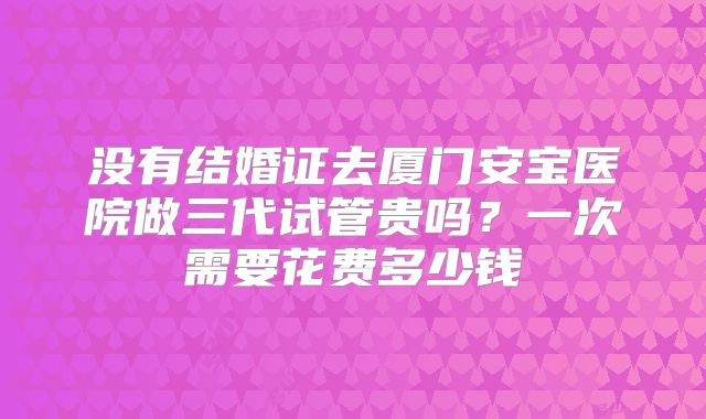 没有结婚证去厦门安宝医院做三代试管贵吗?一次需要花费多少钱