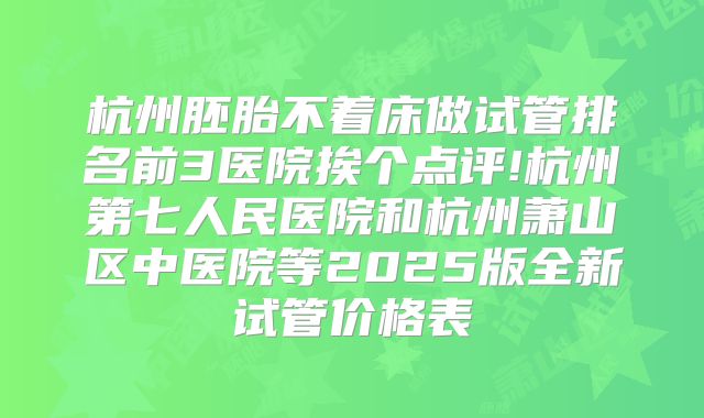 杭州胚胎不着床做试管排名前3医院挨个点评!杭州第七人民医院和杭州萧山区中医院等2025版全新试管价格表
