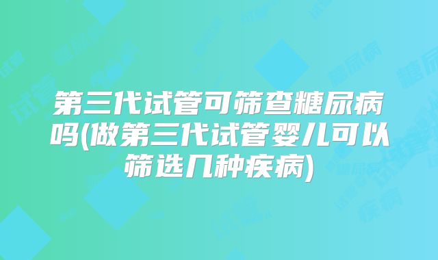 第三代试管可筛查糖尿病吗(做第三代试管婴儿可以筛选几种疾病)