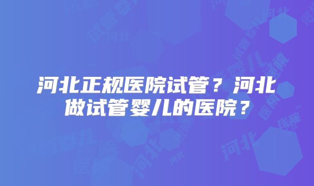 河北正规医院试管？河北做试管婴儿的医院？