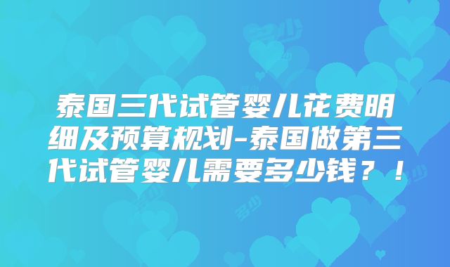 泰国三代试管婴儿花费明细及预算规划-泰国做第三代试管婴儿需要多少钱?!