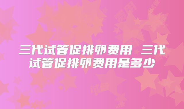三代试管促排卵费用 三代试管促排卵费用是多少