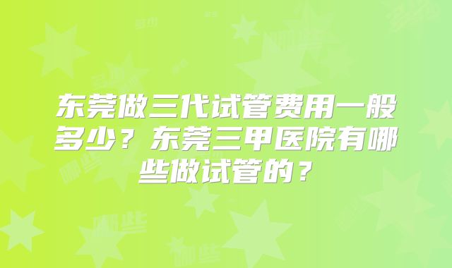 东莞做三代试管费用一般多少?东莞三甲医院有哪些做试管的?