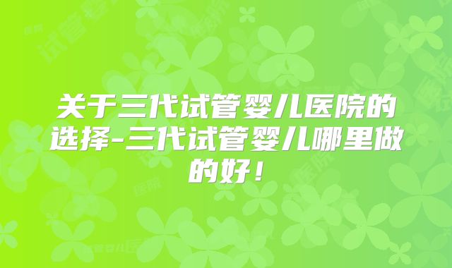 关于三代试管婴儿医院的选择-三代试管婴儿哪里做的好！