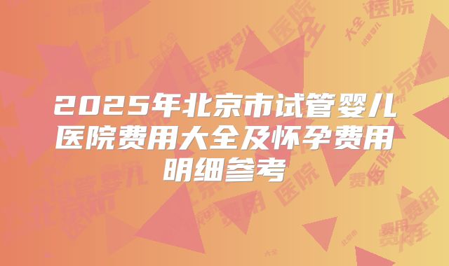 2025年北京市试管婴儿医院费用大全及怀孕费用明细参考