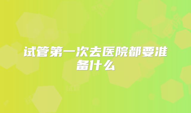 试管第一次去医院都要准备什么