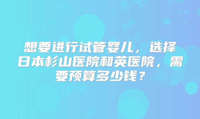 想要进行试管婴儿，选择日本杉山医院和英医院，需要预算多少钱？