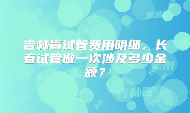 吉林省试管费用明细，长春试管做一次涉及多少金额？