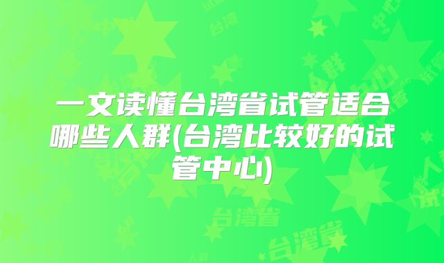 一文读懂台湾省试管适合哪些人群(台湾比较好的试管中心)