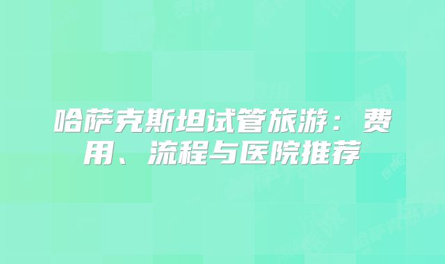 哈萨克斯坦试管旅游：费用、流程与医院推荐