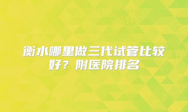 衡水哪里做三代试管比较好?附医院排名